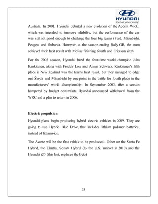 33
Australia. In 2001, Hyundai debuted a new evolution of the Accent WRC,
which was intended to improve reliability, but the performance of the car
was still not good enough to challenge the four big teams (Ford, Mitsubishi,
Peugeot and Subaru). However, at the season-ending Rally GB, the team
achieved their best result with McRae finishing fourth and Eriksson sixth.
For the 2002 season, Hyundai hired the four-time world champion Juha
Kankkunen, along with Freddy Loix and Armin Schwarz. Kankkunen's fifth
place in New Zealand was the team's best result, but they managed to edge
out Škoda and Mitsubishi by one point in the battle for fourth place in the
manufacturers' world championship. In September 2003, after a season
hampered by budget constraints, Hyundai announced withdrawal from the
WRC and a plan to return in 2006.
Electric propulsion
Hyundai plans begin producing hybrid electric vehicles in 2009. They are
going to use Hybrid Blue Drive, that includes lithium polymer batteries,
instead of lithium-ion.
The Avante will be the first vehicle to be produced.. Other are the Santa Fe
Hybrid, the Elantra, Sonata Hybrid (to the U.S. market in 2010) and the
Hyundai i20 (this last, replaces the Getz)
 