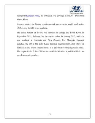 39
marketed Hyundai Sonata, the i40 sedan was unveiled at the 2011 Barcelona
Motor Show.
In some markets the Sonata remains on sale as a separate model, such as the
USA, where the i40 is not available.
The estate variant of the i40 was released in Europe and South Korea in
September 2011, followed by the sedan variant in January 2012, and it is
also available in Australia and New Zealand. For Malaysia, Hyundai
launched the i40 at the 2013 Kuala Lumpur International Motor Show, in
both sedan and tourer specifications. It is placed above the Hyundai Sonata.
The engine is the 2 litre GDI motor which is linked to a paddle shifted six-
speed automatic gearbox.
 