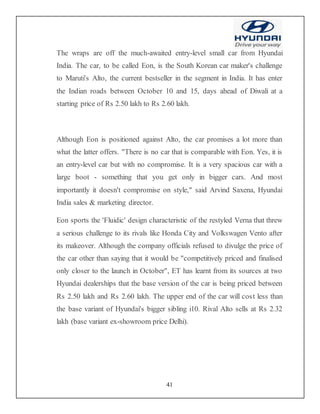41
The wraps are off the much-awaited entry-level small car from Hyundai
India. The car, to be called Eon, is the South Korean car maker's challenge
to Maruti's Alto, the current bestseller in the segment in India. It has enter
the Indian roads between October 10 and 15, days ahead of Diwali at a
starting price of Rs 2.50 lakh to Rs 2.60 lakh.
Although Eon is positioned against Alto, the car promises a lot more than
what the latter offers. "There is no car that is comparable with Eon. Yes, it is
an entry-level car but with no compromise. It is a very spacious car with a
large boot - something that you get only in bigger cars. And most
importantly it doesn't compromise on style," said Arvind Saxena, Hyundai
India sales & marketing director.
Eon sports the 'Fluidic' design characteristic of the restyled Verna that threw
a serious challenge to its rivals like Honda City and Volkswagen Vento after
its makeover. Although the company officials refused to divulge the price of
the car other than saying that it would be "competitively priced and finalised
only closer to the launch in October", ET has learnt from its sources at two
Hyundai dealerships that the base version of the car is being priced between
Rs 2.50 lakh and Rs 2.60 lakh. The upper end of the car will cost less than
the base variant of Hyundai's bigger sibling i10. Rival Alto sells at Rs 2.32
lakh (base variant ex-showroom price Delhi).
 