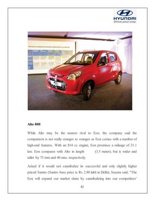 42
Alto 800
While Alto may be the nearest rival to Eon, the company said the
comparison is not really oranges to oranges as Eon comes with a number of
high-end features. With an 814 cc engine, Eon promises a mileage of 21.1
km. Eon compares with Alto in length (3.5 meter), but is wider and
taller by 75 mm and 40 mm, respectively.
Asked if it would not cannibalize its successful and only slightly higher
priced Santro (Santro base price is Rs 2.80 lakh in Delhi), Saxena said, "The
Eon will expand our market share by cannibalizing into our competitors'
 