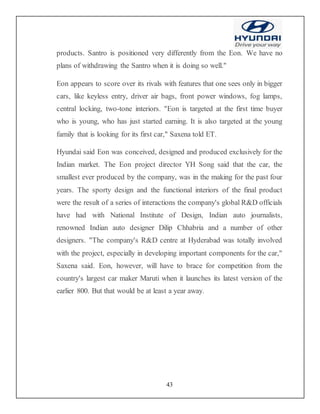 43
products. Santro is positioned very differently from the Eon. We have no
plans of withdrawing the Santro when it is doing so well."
Eon appears to score over its rivals with features that one sees only in bigger
cars, like keyless entry, driver air bags, front power windows, fog lamps,
central locking, two-tone interiors. "Eon is targeted at the first time buyer
who is young, who has just started earning. It is also targeted at the young
family that is looking for its first car," Saxena told ET.
Hyundai said Eon was conceived, designed and produced exclusively for the
Indian market. The Eon project director YH Song said that the car, the
smallest ever produced by the company, was in the making for the past four
years. The sporty design and the functional interiors of the final product
were the result of a series of interactions the company's global R&D officials
have had with National Institute of Design, Indian auto journalists,
renowned Indian auto designer Dilip Chhabria and a number of other
designers. "The company's R&D centre at Hyderabad was totally involved
with the project, especially in developing important components for the car,"
Saxena said. Eon, however, will have to brace for competition from the
country's largest car maker Maruti when it launches its latest version of the
earlier 800. But that would be at least a year away.
 