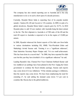 46
The company has also started exporting cars to Australia and is the only
manufacturer to do so in such a short span of a decade presence.
Currently, Hyundai Motor India is exporting four of its popular models
namely - Santro, i10, i20 and Accent to 110 countries. In 2009, in spite of a
global slowdown, Hyundai Motor India’s exports grew by 10.7%. In 2010
Hyundai plans to add 10 new markets with Australia being the latest entrant
to the list. The first shipment to Australia is of 500 units of the i20 and the
total i20 export to Australia is expected to be in the region of 15,000 per
annum.
In 2008, Hyundai witnessed the fastest exports of five lakh cars from India
to various destinations including UK, HMIL Vice-President (Sales and
Marketing) Arvind Saxena said. Terming it as a "significant milestone",
State Industries Secretary Rajeev Ranjan said, “It is no small achievement.
This has been done in a record time". "In 2008, they have exported five lakh
cars but this year they have doubled it. It is a significant milestone” he said.
Lauding Hyundai's feat, Chennai Port Trust Chairman Subhash Kumar said
two multilevel car parkings have been planned in the Port. Urging the Union
government to continue the fiscal stimulus package, Saxena said exports
may come down if it was withdrawn. "If the stimulus package is withdrawn,
then the exports may come down. We have been emphasising the need for
extending it", he said adding the demand came down 7.5 per cent in
countries like Russia due to the global meltdown.
 