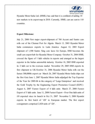 47
Hyundai Motor India Ltd. (HMIL) has said that it is confident of adding 10
new markets to its export map in 2010. Currently, HMIL cars are sent to 110
countries.
Export Milestone:
July 21, 2000 First major export-shipment of 760 Accent and Santro cars
rolls out of the Chennai Port for Algeria March 13, 2003 Hyundai Motor
India commences exports to Latin America August 12, 2003 Export
shipment of 1,500 Santro Xing cars leave for Europe, HMI becomes the
small cars export hub for Hyundai Motor Company October 31, 2004 HMIL
crossed the figure of 1 lakh vehicles in exports and emerged as the largest
exporter in the Indian automobile industry October 18, 2005 HMI exported
its 2 lakh car to the overseas market November 29, 2005 HMI exports its
first shipment to UK October 31, 2006 Hyundai Motor India rolls out the
fastest 300,000th export car March 26, 2007 Hyundai Motor India ships out
the first Getz June 1, 2007 Hyundai Motor India adjudged the Top Exporter
of the Year for 2005-06 in the category of ‘Large Enterprises’ and received
the Gold Trophy by the Engineering Export Promotion Council (EEPC)
August 6, 2007 Fastest Export of 4 lakh units March 27, 2008 Fastest
Export of 5 lakh units June 11, 2008 Fastest Export - Over One lakh units of
i10 exported since its launch in Oct 31, 2007 November 5, 2008 Hyundai
exports its first batch of ‘i20’ to European market. The first export
consignment comprised 2,820 units of ‘i20’.
 