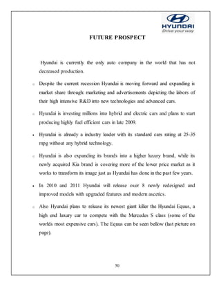 50
FUTURE PROSPECT
Hyundai is currently the only auto company in the world that has not
decreased production.
o Despite the current recession Hyundai is moving forward and expanding is
market share through: marketing and advertisements depicting the labors of
their high intensive R&D into new technologies and advanced cars.
o Hyundai is investing millions into hybrid and electric cars and plans to start
producing highly fuel efficient cars in late 2009.
 Hyundai is already a industry leader with its standard cars rating at 25-35
mpg without any hybrid technology.
o Hyundai is also expanding its brands into a higher luxury brand, while its
newly acquired Kia brand is covering more of the lower price market as it
works to transform its image just as Hyundai has done in the past few years.
 In 2010 and 2011 Hyundai will release over 8 newly redesigned and
improved models with upgraded features and modern ascetics.
o Also Hyundai plans to release its newest giant killer the Hyundai Equus, a
high end luxury car to compete with the Mercedes S class (some of the
worlds most expensive cars). The Equus can be seen bellow (last picture on
page).
 