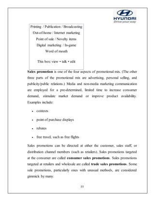 55
Printing / Publication / Broadcasting
Out-of-home / Internet marketing
Point of sale / Novelty items
Digital marketing / In-game
Word of mouth
This box: view • talk • edit
Sales promotion is one of the four aspects of promotional mix. (The other
three parts of the promotional mix are advertising, personal selling, and
publicity/public relations.) Media and non-media marketing communication
are employed for a pre-determined, limited time to increase consumer
demand, stimulate market demand or improve product availability.
Examples include:
 contests
 point of purchase displays
 rebates
 free travel, such as free flights
Sales promotions can be directed at either the customer, sales staff, or
distribution channel members (such as retailers). Sales promotions targeted
at the consumer are called consumer sales promotions. Sales promotions
targeted at retailers and wholesale are called trade sales promotions. Some
sale promotions, particularly ones with unusual methods, are considered
gimmick by many.
 