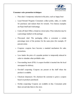 56
Consumer sales promotion techniques
 Price deal: A temporary reduction in the price, such as happy hour
 Loyal Reward Program: Consumers collect points, miles, or credits
for purchases and redeem them for rewards. Two famous examples
are Pepsi Stuff and AAdvantage.
 Cents-off deal: Offers a brand at a lower price. Price reduction may be
a percentage marked on the package.
 Price-pack deal: The packaging offers a consumer a certain
percentage more of the product for the same price (for example, 25
percent extra).
 Coupons: coupons have become a standard mechanism for sales
promotions.
 Loss leader: the price of a popular product is temporarily reduced in
order to stimulate other profitable sales
 Free-standing insert (FSI): A coupon booklet is inserted into the local
newspaper for delivery.
 On-shelf couponing: Coupons are present at the shelf where the
product is available.
 Checkout dispensers: On checkout the customer is given a coupon
based on products purchased.
 On-line couponing: Coupons are available on line. Consumers print
them out and take them to the store.
 