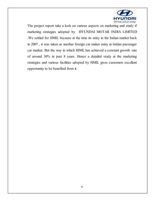 6
The project report take a look on various aspects on marketing and study if
marketing strategies adopted by HYUNDAI MOTAR INDIA LIMITED
.We settled for HMIL because at the time its entry in the Indian market back
in 2007 , it was taken as another foreign car maker entry in Indian passenger
car market. But the way in which HIML has achieved a constant growth rate
of around 30% in past 8 years. Hence a detailed study at the marketing
strategies and various facilities adopted by HMIL gives customers excellent
opportunity to be benefited from it.
 