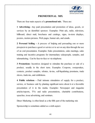 60
PROMOTIONAL MIX
There are four main aspects of a promotional mix. These are:
1 Advertising- Any paid presentation and promotion of ideas, goods, or
services by an identified sponsor. Examples: Print ads, radio, television,
billboard, direct mail, brochures and catalogs, signs, in-store displays,
posters, motion pictures, Web pages, banner ads, and emails.
2 Personal Selling - A process of helping and persuading one or more
prospects to purchase a good or service or to act on any idea through the use
of an oral presentation. Examples: Sales presentations, sales meetings, sales
training and incentive programs for intermediary salespeople, samples, and
telemarketing. Can be face-to-face or via telephone.
3 Promotions- Incentives designed to stimulate the purchase or sale of a
product, usually in the short term. Examples: Coupons, sweepstakes,
contests, product samples, rebates, tie-ins, self-liquidating premiums, trade
shows, trade-ins, and exhibitions.
4 Public relations - Paid intimate stimulation of supply for a product,
service, or business unit by planting significant news about it or a favorable
presentation of it in the media. Examples: Newspaper and magazine
articles/reports, TVs and radio presentations, charitable contributions,
speeches, issue advertising, and seminars.
Direct Marketing is often listed as a the fifth part of the marketing mix
Sponsorship is sometimes added as a sixth aspect.
 
