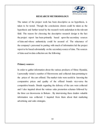 64
RESEARCH METHODOLOGY
The nature of the project work has been descriptive as no hypothesis, is
taken to be tested. Though the conclusions drawn could be taken as the
hypothesis and further tested by the research work undertaken in the relevant
field. The reason for choosing the descriptive research design is the fact
the project report has been primarily based upon the secondary sources
of data and whose authenticity could be assured of. The reluctance of
the company's personnel in parting with much of information led the project
report to be based substantially on the secondarysource of data. The sources
of data used in data collection are the following:
Primary sources:
In order to gather information about the various products of Shree Hyundai,
I personally visited a number of Showrooms and collected data pertaining to
the prices of the cars offered. The market visits were useful in knowing the
comparative prices and quality of the offered brands vice-versa the
competitive brands. Details regarding the delivery of the cars were collected
and I also inquired about the various sales promotion schemes followed by
the three car showrooms in Bokaro . By interviewing these dealers valuable
information was collected. I inquired from them about their marketing
advertising and sales strategies.
 