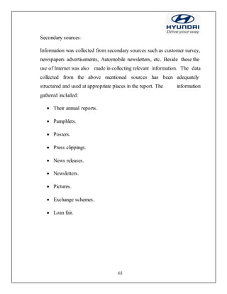 65
Secondary sources:
Information was collected from secondary sources such as customer survey,
newspapers advertisements, Automobile newsletters, etc. Beside these the
use of Internet was also made in collecting relevant information. The data
collected from the above mentioned sources has been adequately
structured and used at appropriate places in the report. The information
gathered included:
 Their annual reports.
 Pamphlets.
 Posters.
 Press clippings.
 News releases.
 Newsletters.
 Pictures.
 Exchange schemes.
 Loan fair.
 