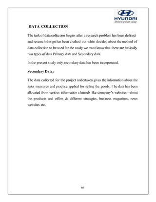 66
DATA COLLECTION
The task of data collection begins after a research problem has been defined
and research design has been chalked out while decided about the method of
data collection to be used for the study we must know that there are basically
two types of data Primary data and Secondary data.
In the present study only secondary data has been incorporated.
Secondary Data:
The data collected for the project undertaken gives the information about the
sales measures and practice applied for selling the goods. The data has been
allocated from various information channels like company’s websites –about
the products and offers & different strategies, business magazines, news
websites etc.
 