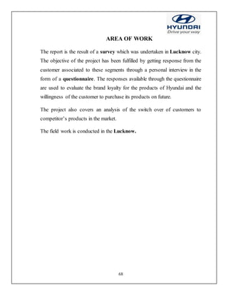 68
AREA OF WORK
The report is the result of a survey which was undertaken in Lucknow city.
The objective of the project has been fulfilled by getting response from the
customer associated to these segments through a personal interview in the
form of a questionnaire. The responses available through the questionnaire
are used to evaluate the brand loyalty for the products of Hyundai and the
willingness of the customer to purchase its products on future.
The project also covers an analysis of the switch over of customers to
competitor’s products in the market.
The field work is conducted in the Lucknow.
 