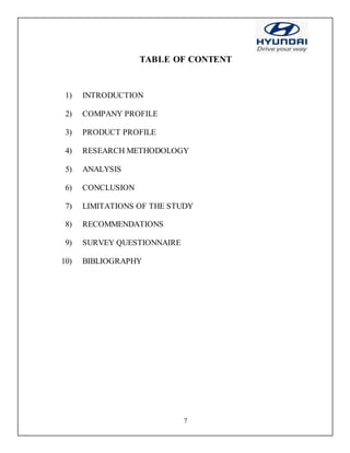 7
TABLE OF CONTENT
1) INTRODUCTION
2) COMPANY PROFILE
3) PRODUCT PROFILE
4) RESEARCH METHODOLOGY
5) ANALYSIS
6) CONCLUSION
7) LIMITATIONS OF THE STUDY
8) RECOMMENDATIONS
9) SURVEY QUESTIONNAIRE
10) BIBLIOGRAPHY
 