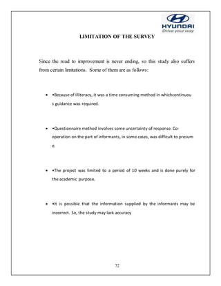 72
LIMITATION OF THE SURVEY
Since the road to improvement is never ending, so this study also suffers
from certain limitations. Some of them are as follows:
 •Because of illiteracy, it was a time consuming method in whichcontinuou
s guidance was required.
 •Questionnaire method involves some uncertainty of response. Co-
operation on the part of informants, in some cases, was difficult to presum
e.
 •The project was limited to a period of 10 weeks and is done purely for
the academic purpose.
 •It is possible that the information supplied by the informants may be
incorrect. So, the study may lack accuracy
 