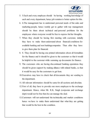 89
5. 5.Each and every employee should be having working knowledge of
each and every department, hence job rotation is better option for this.
6. 6.The management has to understand personal needs of the sales and
marketing people, hence weekly get to gather with top management
should be there about technical and personal problems for the
employees where everyone would be free to express his/her thoughts.
7. When they should be having first meeting with customer, initially
they have to make them understand about financial conditions for
available banking and non bankingcompanies. Then after they have
to give them plan for financial.
8. 8. They should be having one printed information about all formalities
for the finance and it should be given to the customer so that it would
be helpful to the customer while summing up documents for finance.
9. The customers who are having discontinued banking operations they
should be given support by making alliance with related banks, so that
it would be easy for the customers to get loan.
10.Executives may have to check that all documents they are sending to
the department.
11.All relevant information should be same for all sections and absolute.
12.First of all, they have to provide one more employee to the exchange
department. Hence, when Mr. R.K. Singh (corporate and exchange
dept) would not be free then he can manage the deal.
13.Customers will not understand the technicality and market conditions
hence we have to make them understand that what they are getting
that would be the best in the condition.
 