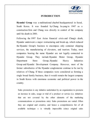 9
INTRODUCTION
Hyundai Group was a multinational chaebol headquartered in Seoul,
South Korea. It was founded by Chung Ju-yung in 1947 as a
construction firm and Chung was directly in control of the company
until his death in 2001.
Following the 1997 East Asian financial crisis and Chung's death,
Hyundai underwent a major restructuring and break-up, which reduced
the Hyundai Group's business to encompass only container shipping
services, the manufacturing of elevators, and tourism. Today, most
companies bearing the name Hyundai are not legally connected to
Hyundai Group. They include Hyundai Motor Group, Hyundai
Department Store Group, Hyundai Heavy Industries
Group and Hyundai Development Company. However, most of the
former subsidiaries of the Hyundai conglomerate continue to be run by
relatives of Chung. If these companies were considered as forming a
single broad family business, then it would remain the largest company
in South Korea with enormous economic and political power in the
country.
Sales promotion is any initiative undertaken by an organization to promote
an increase in sales, usage or trial of a product or service (i.e. initiatives
that are not covered by the other elements of the marketing
communications or promotions mix). Sales promotions are varied. Often
they are original and creative, and hence a comprehensive list of all
available technique s is virtually impossible (since original sales
 