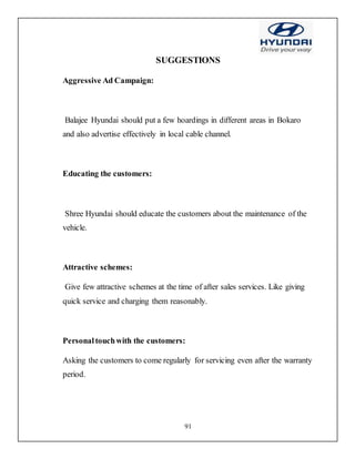 91
SUGGESTIONS
Aggressive Ad Campaign:
Balajee Hyundai should put a few hoardings in different areas in Bokaro
and also advertise effectively in local cable channel.
Educating the customers:
Shree Hyundai should educate the customers about the maintenance of the
vehicle.
Attractive schemes:
Give few attractive schemes at the time of after sales services. Like giving
quick service and charging them reasonably.
Personaltouchwith the customers:
Asking the customers to come regularly for servicing even after the warranty
period.
 