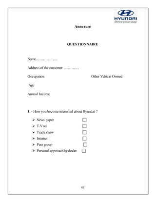 97
Annexure
QUESTIONNAIRE
Name………………
Address of the customer …………
Occupation Other Vehicle Owned
Age
Annual Income
1. - How you become interested about Hyundai ?
 News paper 
 T.V ad 
 Trade show 
 Internet 
 Peer group 
 Personal approachby dealer 
 