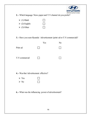 98
2. - Which language News paper and T.V channel do you prefer?
 (1) Hindi 
 (2) English 
 (3) Other 
3. - Have you seen Hyundai Advertisement (print ad or T.V commercial)?
Yes No
Print ad     
T.V commercial    
4. - Was that Advertisement effective?
 Yes 
 No 
6. - What was the influencing power of advertisement?
 