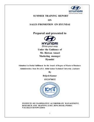 1
SUMMER TRAINING REPORT
ON
SALES PROMOTION ON HYUNDAI
Prepared and presented to
Under the Guidance of
Mr. Rizwan Ansari
Marketing manager
Hyundai
Submitted in Partial fulfillment for the Award of Degree of Master of Business
Administration from Dr.A.P.J. Abdul kalam Technical University ,Lucknow
By
Brijesh Kumar
1512470032
INSTITUTE OF CO-OPERATIVE & CORPORATE MANAGEMENT,
RESEARCH AND TRAINING 21/467, RING ROAD, INDIRA
NAGAR,LUCKNOW-226016
 