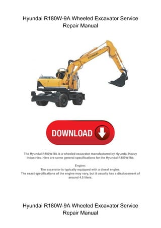 Hyundai R180W-9A Wheeled Excavator Service
Repair Manual
The Hyundai R180W-9A is a wheeled excavator manufactured by Hyundai Heavy
Industries. Here are some general specifications for the Hyundai R180W-9A:
Engine:
The excavator is typically equipped with a diesel engine.
The exact specifications of the engine may vary, but it usually has a displacement of
around 4.5 liters.
Hyundai R180W-9A Wheeled Excavator Service
Repair Manual
 