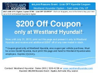 Contact Westland Hyundai: Sales (801) 528-4238 or www.westlandhyundai.com
Hyundai 100,000 Reasons Event - Ogden, Salt Lake City, Layton
Westland Hyundai Ogden - Salt Lake City UT
SALT LAKE CITY / Ogden / Layton UTAH -- $200 OFF COUPON* - Utah car shoppers, now is the time to buy your new
car or SUV at Westland Hyundai in Ogden
100,000 Reasons Event - $200 OFF Hyundai Coupon-
$200 Off Coupon
only at Westland Hyundai!
Now, until July 31, 2013, print out this page and present it only to Westland
Hyundai and receive and additional $200* off of any new model in stock.
* Coupon good only at Westland Hyundai, one coupon per vehicle purchase. Must
be a new model Hyundai, must print this page and hand to Westland Hyundai sales
employee. Expires 7/31/2013.
 