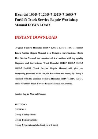Hyundai 100D-7 120D-7 135D-7 160D-7
Forklift Truck Service Repair Workshop
Manual DOWNLOAD
INSTANT DOWNLOAD
Original Factory Hyundai 100D-7 120D-7 135D-7 160D-7 Forklift
Truck Service Repair Manual is a Complete Informational Book.
This Service Manual has easy-to-read text sections with top quality
diagrams and instructions. Trust Hyundai 100D-7 120D-7 135D-7
160D-7 Forklift Truck Service Repair Manual will give you
everything you need to do the job. Save time and money by doing it
yourself, with the confidence only a Hyundai 100D-7 120D-7 135D-7
160D-7 Forklift Truck Service Repair Manual can provide.
Service Repair Manual Covers:
SECTION 1
GENERAL
Group 1 Safety Hints
Group 2 Specifications
Group 3 Operational checkout record sheet
 