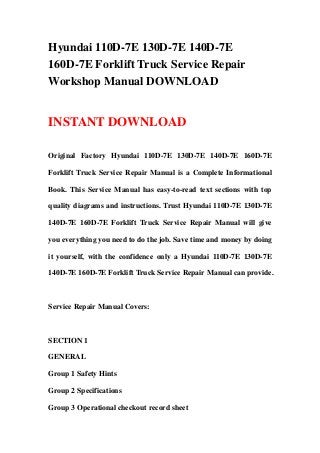 Hyundai 110D-7E 130D-7E 140D-7E
160D-7E Forklift Truck Service Repair
Workshop Manual DOWNLOAD
INSTANT DOWNLOAD
Original Factory Hyundai 110D-7E 130D-7E 140D-7E 160D-7E
Forklift Truck Service Repair Manual is a Complete Informational
Book. This Service Manual has easy-to-read text sections with top
quality diagrams and instructions. Trust Hyundai 110D-7E 130D-7E
140D-7E 160D-7E Forklift Truck Service Repair Manual will give
you everything you need to do the job. Save time and money by doing
it yourself, with the confidence only a Hyundai 110D-7E 130D-7E
140D-7E 160D-7E Forklift Truck Service Repair Manual can provide.
Service Repair Manual Covers:
SECTION 1
GENERAL
Group 1 Safety Hints
Group 2 Specifications
Group 3 Operational checkout record sheet
 