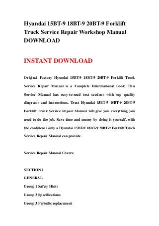 Hyundai 15BT-9 18BT-9 20BT-9 Forklift
Truck Service Repair Workshop Manual
DOWNLOAD
INSTANT DOWNLOAD
Original Factory Hyundai 15BT-9 18BT-9 20BT-9 Forklift Truck
Service Repair Manual is a Complete Informational Book. This
Service Manual has easy-to-read text sections with top quality
diagrams and instructions. Trust Hyundai 15BT-9 18BT-9 20BT-9
Forklift Truck Service Repair Manual will give you everything you
need to do the job. Save time and money by doing it yourself, with
the confidence only a Hyundai 15BT-9 18BT-9 20BT-9 Forklift Truck
Service Repair Manual can provide.
Service Repair Manual Covers:
SECTION 1
GENERAL
Group 1 Safety Hints
Group 2 Specifications
Group 3 Periodic replacement
 