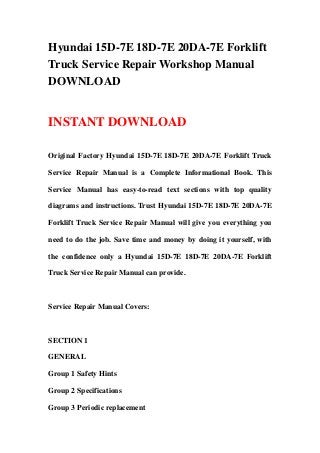 Hyundai 15D-7E 18D-7E 20DA-7E Forklift
Truck Service Repair Workshop Manual
DOWNLOAD
INSTANT DOWNLOAD
Original Factory Hyundai 15D-7E 18D-7E 20DA-7E Forklift Truck
Service Repair Manual is a Complete Informational Book. This
Service Manual has easy-to-read text sections with top quality
diagrams and instructions. Trust Hyundai 15D-7E 18D-7E 20DA-7E
Forklift Truck Service Repair Manual will give you everything you
need to do the job. Save time and money by doing it yourself, with
the confidence only a Hyundai 15D-7E 18D-7E 20DA-7E Forklift
Truck Service Repair Manual can provide.
Service Repair Manual Covers:
SECTION 1
GENERAL
Group 1 Safety Hints
Group 2 Specifications
Group 3 Periodic replacement
 