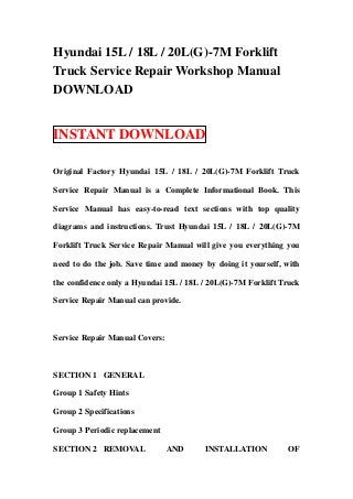 Hyundai 15L / 18L / 20L(G)-7M Forklift
Truck Service Repair Workshop Manual
DOWNLOAD


INSTANT DOWNLOAD

Original Factory Hyundai 15L / 18L / 20L(G)-7M Forklift Truck

Service Repair Manual is a Complete Informational Book. This

Service Manual has easy-to-read text sections with top quality

diagrams and instructions. Trust Hyundai 15L / 18L / 20L(G)-7M

Forklift Truck Service Repair Manual will give you everything you

need to do the job. Save time and money by doing it yourself, with

the confidence only a Hyundai 15L / 18L / 20L(G)-7M Forklift Truck

Service Repair Manual can provide.



Service Repair Manual Covers:



SECTION 1 GENERAL

Group 1 Safety Hints

Group 2 Specifications

Group 3 Periodic replacement

SECTION 2 REMOVAL               AND     INSTALLATION           OF
 