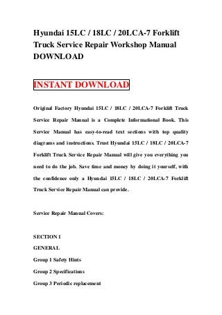 Hyundai 15LC / 18LC / 20LCA-7 Forklift
Truck Service Repair Workshop Manual
DOWNLOAD


INSTANT DOWNLOAD

Original Factory Hyundai 15LC / 18LC / 20LCA-7 Forklift Truck

Service Repair Manual is a Complete Informational Book. This

Service Manual has easy-to-read text sections with top quality

diagrams and instructions. Trust Hyundai 15LC / 18LC / 20LCA-7

Forklift Truck Service Repair Manual will give you everything you

need to do the job. Save time and money by doing it yourself, with

the confidence only a Hyundai 15LC / 18LC / 20LCA-7 Forklift

Truck Service Repair Manual can provide.



Service Repair Manual Covers:



SECTION 1

GENERAL

Group 1 Safety Hints

Group 2 Specifications

Group 3 Periodic replacement
 