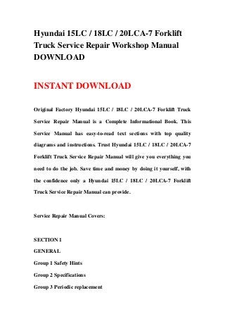 Hyundai 15LC / 18LC / 20LCA-7 Forklift
Truck Service Repair Workshop Manual
DOWNLOAD
INSTANT DOWNLOAD
Original Factory Hyundai 15LC / 18LC / 20LCA-7 Forklift Truck
Service Repair Manual is a Complete Informational Book. This
Service Manual has easy-to-read text sections with top quality
diagrams and instructions. Trust Hyundai 15LC / 18LC / 20LCA-7
Forklift Truck Service Repair Manual will give you everything you
need to do the job. Save time and money by doing it yourself, with
the confidence only a Hyundai 15LC / 18LC / 20LCA-7 Forklift
Truck Service Repair Manual can provide.
Service Repair Manual Covers:
SECTION 1
GENERAL
Group 1 Safety Hints
Group 2 Specifications
Group 3 Periodic replacement
 