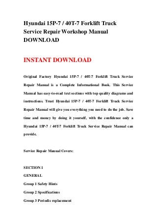 Hyundai 15P-7 / 40T-7 Forklift Truck
Service Repair Workshop Manual
DOWNLOAD
INSTANT DOWNLOAD
Original Factory Hyundai 15P-7 / 40T-7 Forklift Truck Service
Repair Manual is a Complete Informational Book. This Service
Manual has easy-to-read text sections with top quality diagrams and
instructions. Trust Hyundai 15P-7 / 40T-7 Forklift Truck Service
Repair Manual will give you everything you need to do the job. Save
time and money by doing it yourself, with the confidence only a
Hyundai 15P-7 / 40T-7 Forklift Truck Service Repair Manual can
provide.
Service Repair Manual Covers:
SECTION 1
GENERAL
Group 1 Safety Hints
Group 2 Specifications
Group 3 Periodic replacement
 