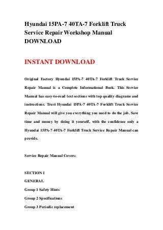 Hyundai 15PA-7 40TA-7 Forklift Truck
Service Repair Workshop Manual
DOWNLOAD
INSTANT DOWNLOAD
Original Factory Hyundai 15PA-7 40TA-7 Forklift Truck Service
Repair Manual is a Complete Informational Book. This Service
Manual has easy-to-read text sections with top quality diagrams and
instructions. Trust Hyundai 15PA-7 40TA-7 Forklift Truck Service
Repair Manual will give you everything you need to do the job. Save
time and money by doing it yourself, with the confidence only a
Hyundai 15PA-7 40TA-7 Forklift Truck Service Repair Manual can
provide.
Service Repair Manual Covers:
SECTION 1
GENERAL
Group 1 Safety Hints
Group 2 Specifications
Group 3 Periodic replacement
 