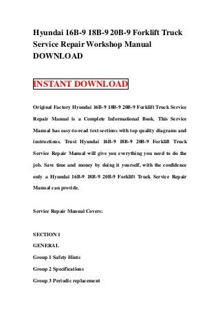 Hyundai 16B-9 18B-9 20B-9 Forklift Truck
Service Repair Workshop Manual
DOWNLOAD
INSTANT DOWNLOAD
Original Factory Hyundai 16B-9 18B-9 20B-9 Forklift Truck Service
Repair Manual is a Complete Informational Book. This Service
Manual has easy-to-read text sections with top quality diagrams and
instructions. Trust Hyundai 16B-9 18B-9 20B-9 Forklift Truck
Service Repair Manual will give you everything you need to do the
job. Save time and money by doing it yourself, with the confidence
only a Hyundai 16B-9 18B-9 20B-9 Forklift Truck Service Repair
Manual can provide.
Service Repair Manual Covers:
SECTION 1
GENERAL
Group 1 Safety Hints
Group 2 Specifications
Group 3 Periodic replacement
 