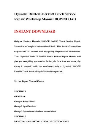 Hyundai 180D-7E Forklift Truck Service
Repair Workshop Manual DOWNLOAD
INSTANT DOWNLOAD
Original Factory Hyundai 180D-7E Forklift Truck Service Repair
Manual is a Complete Informational Book. This Service Manual has
easy-to-read text sections with top quality diagrams and instructions.
Trust Hyundai 180D-7E Forklift Truck Service Repair Manual will
give you everything you need to do the job. Save time and money by
doing it yourself, with the confidence only a Hyundai 180D-7E
Forklift Truck Service Repair Manual can provide.
Service Repair Manual Covers:
SECTION 1
GENERAL
Group 1 Safety Hints
Group 2 Specifications
Group 3 Operational checkout record sheet
SECTION 2
REMOVALAND INSTALLATION OF UNITUNCTION
 