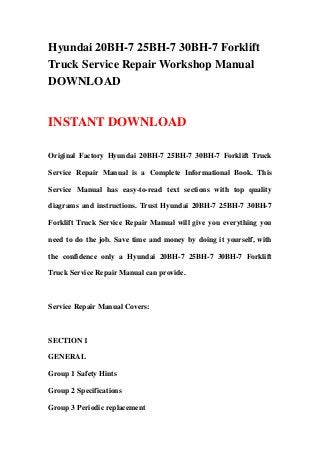 Hyundai 20BH-7 25BH-7 30BH-7 Forklift
Truck Service Repair Workshop Manual
DOWNLOAD


INSTANT DOWNLOAD

Original Factory Hyundai 20BH-7 25BH-7 30BH-7 Forklift Truck

Service Repair Manual is a Complete Informational Book. This

Service Manual has easy-to-read text sections with top quality

diagrams and instructions. Trust Hyundai 20BH-7 25BH-7 30BH-7

Forklift Truck Service Repair Manual will give you everything you

need to do the job. Save time and money by doing it yourself, with

the confidence only a Hyundai 20BH-7 25BH-7 30BH-7 Forklift

Truck Service Repair Manual can provide.



Service Repair Manual Covers:



SECTION 1

GENERAL

Group 1 Safety Hints

Group 2 Specifications

Group 3 Periodic replacement
 