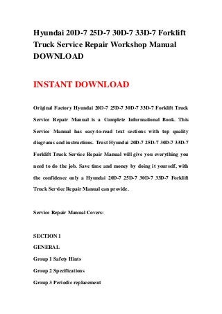 Hyundai 20D-7 25D-7 30D-7 33D-7 Forklift
Truck Service Repair Workshop Manual
DOWNLOAD
INSTANT DOWNLOAD
Original Factory Hyundai 20D-7 25D-7 30D-7 33D-7 Forklift Truck
Service Repair Manual is a Complete Informational Book. This
Service Manual has easy-to-read text sections with top quality
diagrams and instructions. Trust Hyundai 20D-7 25D-7 30D-7 33D-7
Forklift Truck Service Repair Manual will give you everything you
need to do the job. Save time and money by doing it yourself, with
the confidence only a Hyundai 20D-7 25D-7 30D-7 33D-7 Forklift
Truck Service Repair Manual can provide.
Service Repair Manual Covers:
SECTION 1
GENERAL
Group 1 Safety Hints
Group 2 Specifications
Group 3 Periodic replacement
 