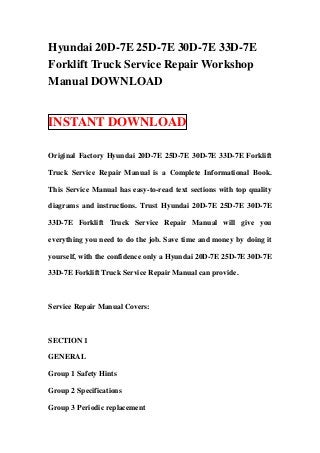 Hyundai 20D-7E 25D-7E 30D-7E 33D-7E
Forklift Truck Service Repair Workshop
Manual DOWNLOAD
INSTANT DOWNLOAD
Original Factory Hyundai 20D-7E 25D-7E 30D-7E 33D-7E Forklift
Truck Service Repair Manual is a Complete Informational Book.
This Service Manual has easy-to-read text sections with top quality
diagrams and instructions. Trust Hyundai 20D-7E 25D-7E 30D-7E
33D-7E Forklift Truck Service Repair Manual will give you
everything you need to do the job. Save time and money by doing it
yourself, with the confidence only a Hyundai 20D-7E 25D-7E 30D-7E
33D-7E Forklift Truck Service Repair Manual can provide.
Service Repair Manual Covers:
SECTION 1
GENERAL
Group 1 Safety Hints
Group 2 Specifications
Group 3 Periodic replacement
 