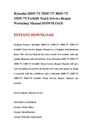 Hyundai 20DF-7T 25DF-7T 30DF-7T
33DF-7T Forklift Truck Service Repair
Workshop Manual DOWNLOAD


INSTANT DOWNLOAD

Original Factory Hyundai 20DF-7T 25DF-7T 30DF-7T 33DF-7T

Forklift Truck Service Repair Manual is a Complete Informational

Book. This Service Manual has easy-to-read text sections with top

quality diagrams and instructions. Trust Hyundai 20DF-7T 25DF-7T

30DF-7T 33DF-7T Forklift Truck Service Repair Manual will give

you everything you need to do the job. Save time and money by doing

it yourself, with the confidence only a Hyundai 20DF-7T 25DF-7T

30DF-7T 33DF-7T Forklift Truck Service Repair Manual can

provide.



Service Repair Manual Covers:



SECTION 1 GENERAL

Group 1 Safety Hints

Group 2 Specifications

Group 3 Periodic replacement
 