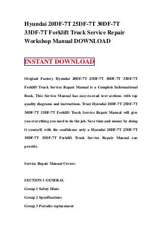 Hyundai 20DF-7T 25DF-7T 30DF-7T
33DF-7T Forklift Truck Service Repair
Workshop Manual DOWNLOAD
INSTANT DOWNLOAD
Original Factory Hyundai 20DF-7T 25DF-7T 30DF-7T 33DF-7T
Forklift Truck Service Repair Manual is a Complete Informational
Book. This Service Manual has easy-to-read text sections with top
quality diagrams and instructions. Trust Hyundai 20DF-7T 25DF-7T
30DF-7T 33DF-7T Forklift Truck Service Repair Manual will give
you everything you need to do the job. Save time and money by doing
it yourself, with the confidence only a Hyundai 20DF-7T 25DF-7T
30DF-7T 33DF-7T Forklift Truck Service Repair Manual can
provide.
Service Repair Manual Covers:
SECTION 1 GENERAL
Group 1 Safety Hints
Group 2 Specifications
Group 3 Periodic replacement
 