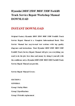Hyundai 20DF 25DF 30DF 33DF Forklift
Truck Service Repair Workshop Manual
DOWNLOAD
INSTANT DOWNLOAD
Original Factory Hyundai 20DF 25DF 30DF 33DF Forklift Truck
Service Repair Manual is a Complete Informational Book. This
Service Manual has easy-to-read text sections with top quality
diagrams and instructions. Trust Hyundai 20DF 25DF 30DF 33DF
Forklift Truck Service Repair Manual will give you everything you
need to do the job. Save time and money by doing it yourself, with
the confidence only a Hyundai 20DF 25DF 30DF 33DF Forklift Truck
Service Repair Manual can provide.
Service Repair Manual Covers:
SECTION 1
GENERAL
Group 1 Safety Hints
Group 2 Specifications
Group 3 Periodic replacement
 