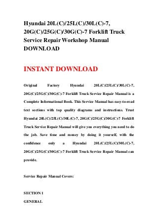 Hyundai 20L(C)/25L(C)/30L(C)-7,
20G(C)/25G(C)/30G(C)-7 Forklift Truck
Service Repair Workshop Manual
DOWNLOAD
INSTANT DOWNLOAD
Original Factory Hyundai 20L(C)/25L(C)/30L(C)-7,
20G(C)/25G(C)/30G(C)-7 Forklift Truck Service Repair Manual is a
Complete Informational Book. This Service Manual has easy-to-read
text sections with top quality diagrams and instructions. Trust
Hyundai 20L(C)/25L(C)/30L(C)-7, 20G(C)/25G(C)/30G(C)-7 Forklift
Truck Service Repair Manual will give you everything you need to do
the job. Save time and money by doing it yourself, with the
confidence only a Hyundai 20L(C)/25L(C)/30L(C)-7,
20G(C)/25G(C)/30G(C)-7 Forklift Truck Service Repair Manual can
provide.
Service Repair Manual Covers:
SECTION 1
GENERAL
 