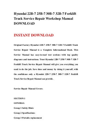 Hyundai 22B-7 25B-7 30B-7 32B-7 Forklift
Truck Service Repair Workshop Manual
DOWNLOAD
INSTANT DOWNLOAD
Original Factory Hyundai 22B-7 25B-7 30B-7 32B-7 Forklift Truck
Service Repair Manual is a Complete Informational Book. This
Service Manual has easy-to-read text sections with top quality
diagrams and instructions. Trust Hyundai 22B-7 25B-7 30B-7 32B-7
Forklift Truck Service Repair Manual will give you everything you
need to do the job. Save time and money by doing it yourself, with
the confidence only a Hyundai 22B-7 25B-7 30B-7 32B-7 Forklift
Truck Service Repair Manual can provide.
Service Repair Manual Covers:
SECTION 1
GENERAL
Group 1 Safety Hints
Group 2 Specifications
Group 3 Periodic replacement
 