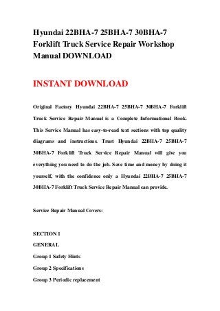 Hyundai 22BHA-7 25BHA-7 30BHA-7
Forklift Truck Service Repair Workshop
Manual DOWNLOAD
INSTANT DOWNLOAD
Original Factory Hyundai 22BHA-7 25BHA-7 30BHA-7 Forklift
Truck Service Repair Manual is a Complete Informational Book.
This Service Manual has easy-to-read text sections with top quality
diagrams and instructions. Trust Hyundai 22BHA-7 25BHA-7
30BHA-7 Forklift Truck Service Repair Manual will give you
everything you need to do the job. Save time and money by doing it
yourself, with the confidence only a Hyundai 22BHA-7 25BHA-7
30BHA-7 Forklift Truck Service Repair Manual can provide.
Service Repair Manual Covers:
SECTION 1
GENERAL
Group 1 Safety Hints
Group 2 Specifications
Group 3 Periodic replacement
 