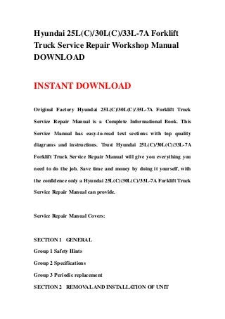 Hyundai 25L(C)/30L(C)/33L-7A Forklift
Truck Service Repair Workshop Manual
DOWNLOAD
INSTANT DOWNLOAD
Original Factory Hyundai 25L(C)/30L(C)/33L-7A Forklift Truck
Service Repair Manual is a Complete Informational Book. This
Service Manual has easy-to-read text sections with top quality
diagrams and instructions. Trust Hyundai 25L(C)/30L(C)/33L-7A
Forklift Truck Service Repair Manual will give you everything you
need to do the job. Save time and money by doing it yourself, with
the confidence only a Hyundai 25L(C)/30L(C)/33L-7A Forklift Truck
Service Repair Manual can provide.
Service Repair Manual Covers:
SECTION 1 GENERAL
Group 1 Safety Hints
Group 2 Specifications
Group 3 Periodic replacement
SECTION 2 REMOVALAND INSTALLATION OF UNIT
 