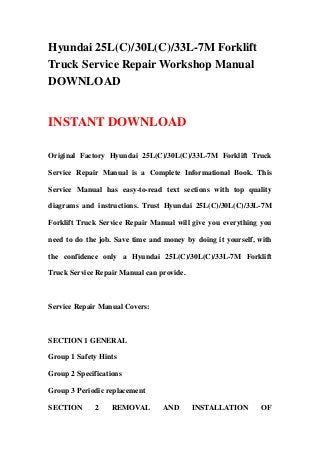 Hyundai 25L(C)/30L(C)/33L-7M Forklift
Truck Service Repair Workshop Manual
DOWNLOAD
INSTANT DOWNLOAD
Original Factory Hyundai 25L(C)/30L(C)/33L-7M Forklift Truck
Service Repair Manual is a Complete Informational Book. This
Service Manual has easy-to-read text sections with top quality
diagrams and instructions. Trust Hyundai 25L(C)/30L(C)/33L-7M
Forklift Truck Service Repair Manual will give you everything you
need to do the job. Save time and money by doing it yourself, with
the confidence only a Hyundai 25L(C)/30L(C)/33L-7M Forklift
Truck Service Repair Manual can provide.
Service Repair Manual Covers:
SECTION 1 GENERAL
Group 1 Safety Hints
Group 2 Specifications
Group 3 Periodic replacement
SECTION 2 REMOVAL AND INSTALLATION OF
 