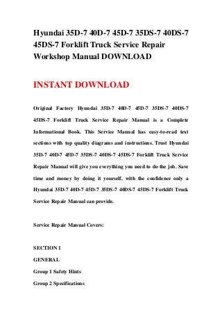 Hyundai 35D-7 40D-7 45D-7 35DS-7 40DS-7
45DS-7 Forklift Truck Service Repair
Workshop Manual DOWNLOAD
INSTANT DOWNLOAD
Original Factory Hyundai 35D-7 40D-7 45D-7 35DS-7 40DS-7
45DS-7 Forklift Truck Service Repair Manual is a Complete
Informational Book. This Service Manual has easy-to-read text
sections with top quality diagrams and instructions. Trust Hyundai
35D-7 40D-7 45D-7 35DS-7 40DS-7 45DS-7 Forklift Truck Service
Repair Manual will give you everything you need to do the job. Save
time and money by doing it yourself, with the confidence only a
Hyundai 35D-7 40D-7 45D-7 35DS-7 40DS-7 45DS-7 Forklift Truck
Service Repair Manual can provide.
Service Repair Manual Covers:
SECTION 1
GENERAL
Group 1 Safety Hints
Group 2 Specifications
 