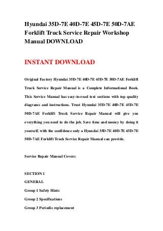 Hyundai 35D-7E 40D-7E 45D-7E 50D-7AE
Forklift Truck Service Repair Workshop
Manual DOWNLOAD
INSTANT DOWNLOAD
Original Factory Hyundai 35D-7E 40D-7E 45D-7E 50D-7AE Forklift
Truck Service Repair Manual is a Complete Informational Book.
This Service Manual has easy-to-read text sections with top quality
diagrams and instructions. Trust Hyundai 35D-7E 40D-7E 45D-7E
50D-7AE Forklift Truck Service Repair Manual will give you
everything you need to do the job. Save time and money by doing it
yourself, with the confidence only a Hyundai 35D-7E 40D-7E 45D-7E
50D-7AE Forklift Truck Service Repair Manual can provide.
Service Repair Manual Covers:
SECTION 1
GENERAL
Group 1 Safety Hints
Group 2 Specifications
Group 3 Periodic replacement
 